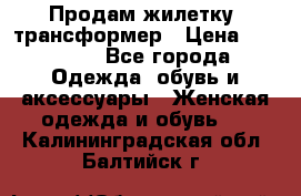 Продам жилетку- трансформер › Цена ­ 14 500 - Все города Одежда, обувь и аксессуары » Женская одежда и обувь   . Калининградская обл.,Балтийск г.